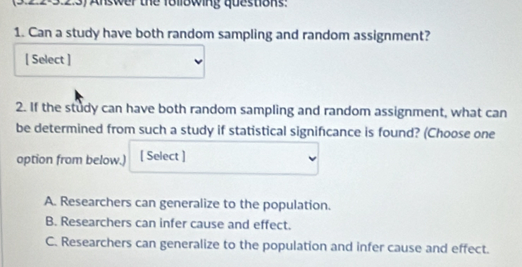 22:3.2.3) Answer the f8llowing questions:
1. Can a study have both random sampling and random assignment?
[ Select ]
2. If the study can have both random sampling and random assignment, what can
be determined from such a study if statistical signifıcance is found? (Choose one
option from below.) [ Select ]
A. Researchers can generalize to the population.
B. Researchers can infer cause and effect.
C. Researchers can generalize to the population and infer cause and effect.