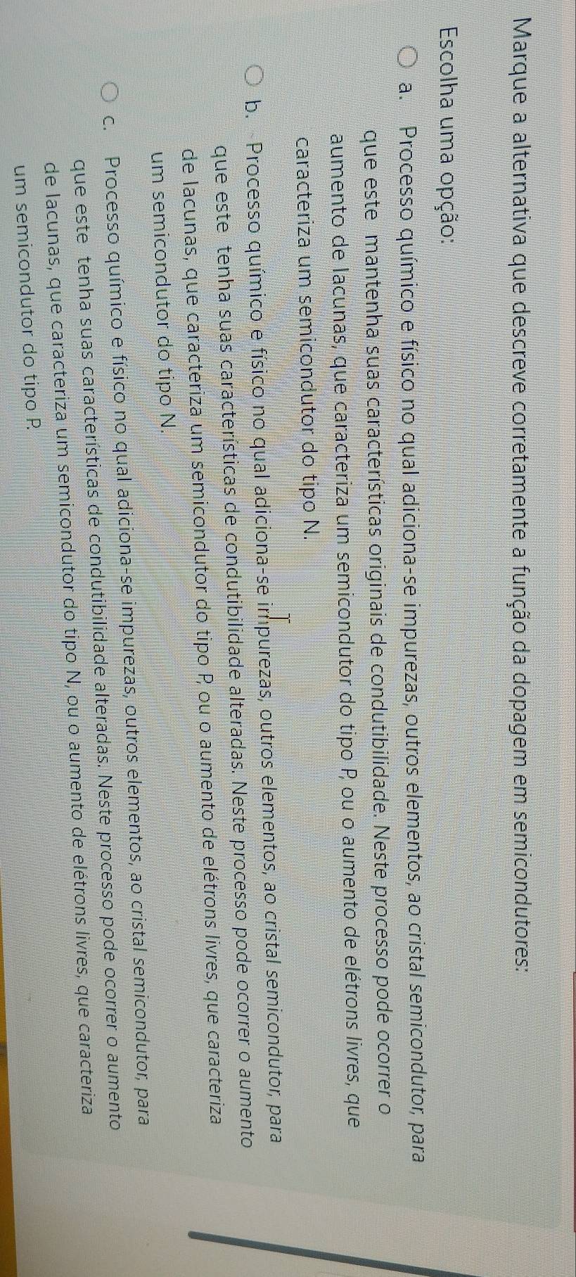 Marque a alternativa que descreve corretamente a função da dopagem em semicondutores:
Escolha uma opção:
a. Processo químico e físico no qual adiciona-se impurezas, outros elementos, ao cristal semicondutor, para
que este mantenha suas características originais de condutibilidade. Neste processo pode ocorrer o
aumento de lacunas, que caracteriza um semicondutor do tipo P ou o aumento de elétrons livres, que
caracteriza um semicondutor do tipo N.
b. Processo químico e físico no qual adiciona-se impurezas, outros elementos, ao cristal semicondutor, para
que este tenha suas características de condutibilidade alteradas. Neste processo pode ocorrer o aumento
de lacunas, que caracteriza um semicondutor do tipo P ou o aumento de elétrons livres, que caracteriza
um semicondutor do tipo N.
c. Processo químico e físico no qual adiciona-se impurezas, outros elementos, ao cristal semicondutor, para
que este tenha suas características de condutibilidade alteradas. Neste processo pode ocorrer o aumento
de lacunas, que caracteriza um semicondutor do tipo N, ou o aumento de elétrons livres, que caracteriza
um semicondutor do tipo P.