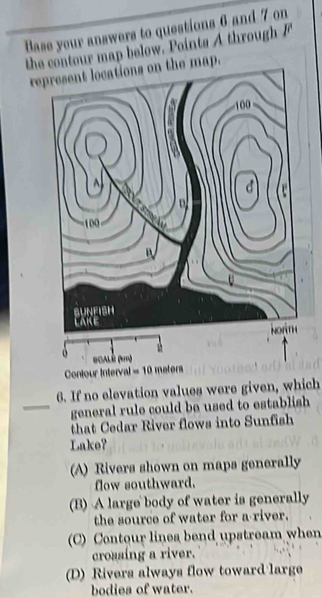 Base your answers to questions 6 and 7 on
the contour map below. Points A through 
represent locations on the map.
Co
6. If no elevation values were given, which
_general rule could be used to establish 
that Cedar River flows into Sunfish
Lake?
(A) Rivers shown on maps generally
flow southward.
(B) A large body of water is generally
the source of water for a river.
(C) Contour lines bend upstream when
crossing a river.
(D) Rivers always flow toward large
bodies of water.