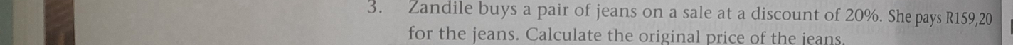 Zandile buys a pair of jeans on a sale at a discount of 20%. She pays R159,20
for the jeans. Calculate the original price of the jeans.
