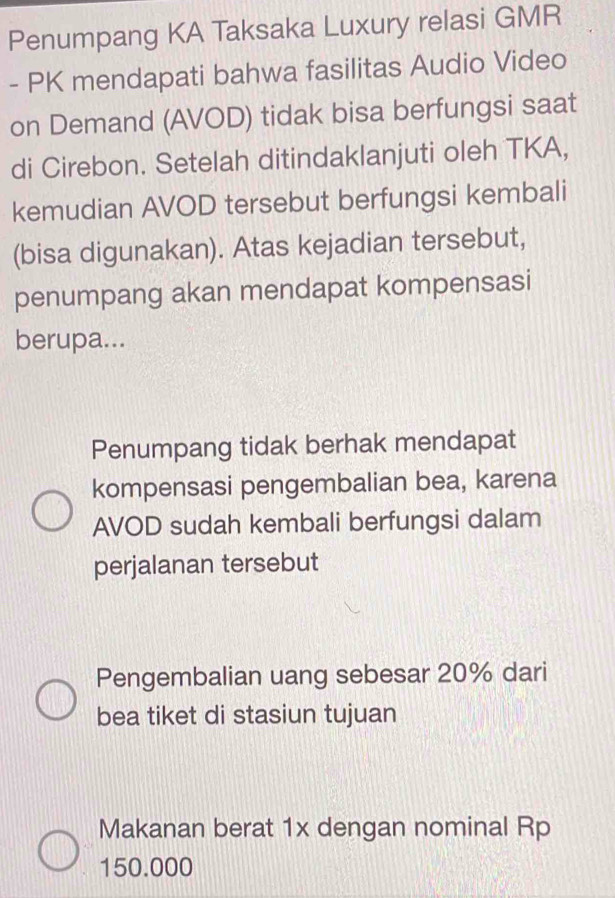 Penumpang KA Taksaka Luxury relasi GMR
- PK mendapati bahwa fasilitas Audio Video
on Demand (AVOD) tidak bisa berfungsi saat
di Cirebon. Setelah ditindaklanjuti oleh TKA,
kemudian AVOD tersebut berfungsi kembali
(bisa digunakan). Atas kejadian tersebut,
penumpang akan mendapat kompensasi
berupa...
Penumpang tidak berhak mendapat
kompensasi pengembalian bea, karena
AVOD sudah kembali berfungsi dalam
perjalanan tersebut
Pengembalian uang sebesar 20% dari
bea tiket di stasiun tujuan
Makanan berat 1x dengan nominal Rp
150.000