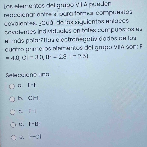 Los elementos del grupo VII A pueden
reaccionar entre sí para formar compuestos
covalentes. ¿Cuál de los siguientes enlaces
covalentes individuales en tales compuestos es
el más polar?(las electronegatividades de los
cuatro primeros elementos del grupo VIIA son: F
=4.0, CI=3.0, Br=2.8, I=2.5)
Seleccione una:
a. F-F
b. Cl-1
C. F-I
d. F-Br
e. F-Cl