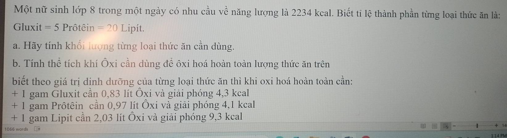 Một nữ sinh lớp 8 trong một ngày có nhu cầu về năng lượng là 2234 kcal. Biết tỉ lệ thành phần từng loại thức ăn là:
Gluxit = 5 Prôtêin =20 Lipít.
a. Hãy tính khối lượng từng loại thức ăn cần dùng.
b. Tính thể tích khí Ôxi cần dùng để ôxi hoá hoàn toàn lượng thức ăn trên
biết theo giá trị dinh dưỡng của từng loại thức ăn thì khi oxi hoá hoàn toàn cần:
+ 1 gam Gluxit cần 0,83 lít Ôxi và giải phóng 4,3 kcal
+ 1 gam Prôtêin cần 0,97 lít Ôxi và giải phóng 4,1 kcal
+ 1 gam Lipit cần 2,03 lít Ôxi và giải phóng 9,3 kcal
1 + 14
1066 words 1:14 PM