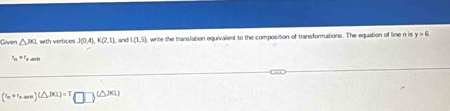 Given △ JKL with vertices J(0,4), K(2,1) , and L(1,5) , write the translation equivalent to the composition of transformations. The equation of line n is y=6.
r_nor_x-axis
(r_ncirc r_x-axis)(△ JKL)=T□ □ (△ JKL)