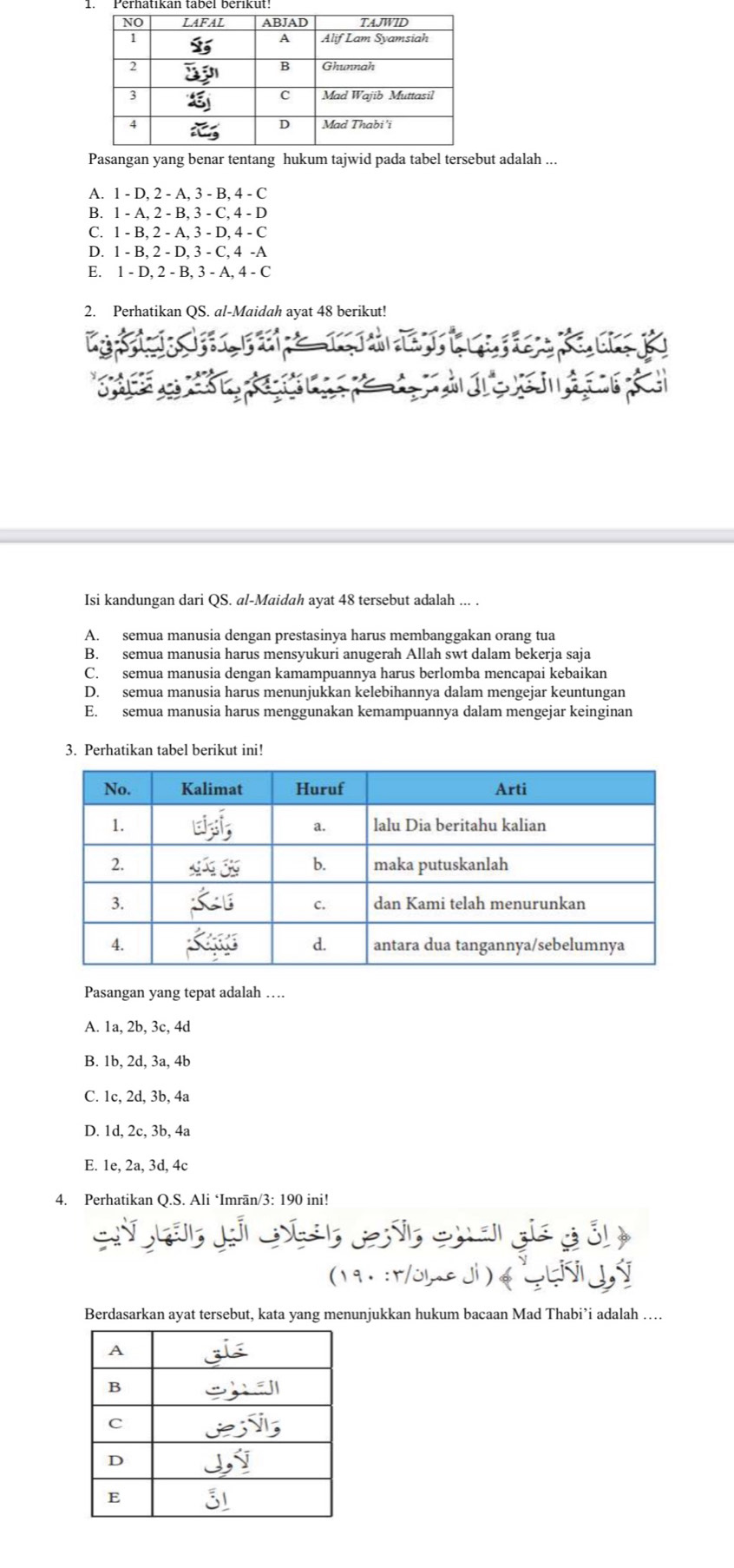 Pasangan yang benar tentang hukum tajwid pada tabel tersebut adalah ...
A. 1 - D, 2 - A, 3 - B, 4 - C
B. 1 - A, 2 - B, 3 - C, 4 - D
C. 1 - B, 2 - A, 3 - D, 4 - C
D. 1 - B, 2 - D, 3 - C, 4 -A
E. 1 - D, 2 - B, 3 - A, 4 - C
2. Perhatikan QS. al-Maidah ayat 48 berikut!
Isi kandungan dari QS. al-Maidah ayat 48 tersebut adalah ... .
A. semua manusia dengan prestasinya harus membanggakan orang tua
B. semua manusia harus mensyukuri anugerah Allah swt dalam bekerja saja
C. semua manusia dengan kamampuannya harus berlomba mencapai kebaikan
D. semua manusia harus menunjukkan kelebihannya dalam mengejar keuntungan
E. semua manusia harus menggunakan kemampuannya dalam mengejar keinginan
3. Perhatikan tabel berikut ini!
Pasangan yang tepat adalah …
A. 1a, 2b, 3c, 4d
B. 1b, 2d, 3a, 4b
C. 1c, 2d, 3b, 4a
D. 1d, 2c, 3b, 4a
E. 1e, 2a, 3d, 4c
4. Perhatikan Q.S. Ali ‘Imrān/3: 190 ini!
S Gả J as ds eh ai gia g ải 
(191 :r/ome di ) e Lis 9
Berdasarkan ayat tersebut, kata yang menunjukkan hukum bacaan Mad Thabi’i adalah …