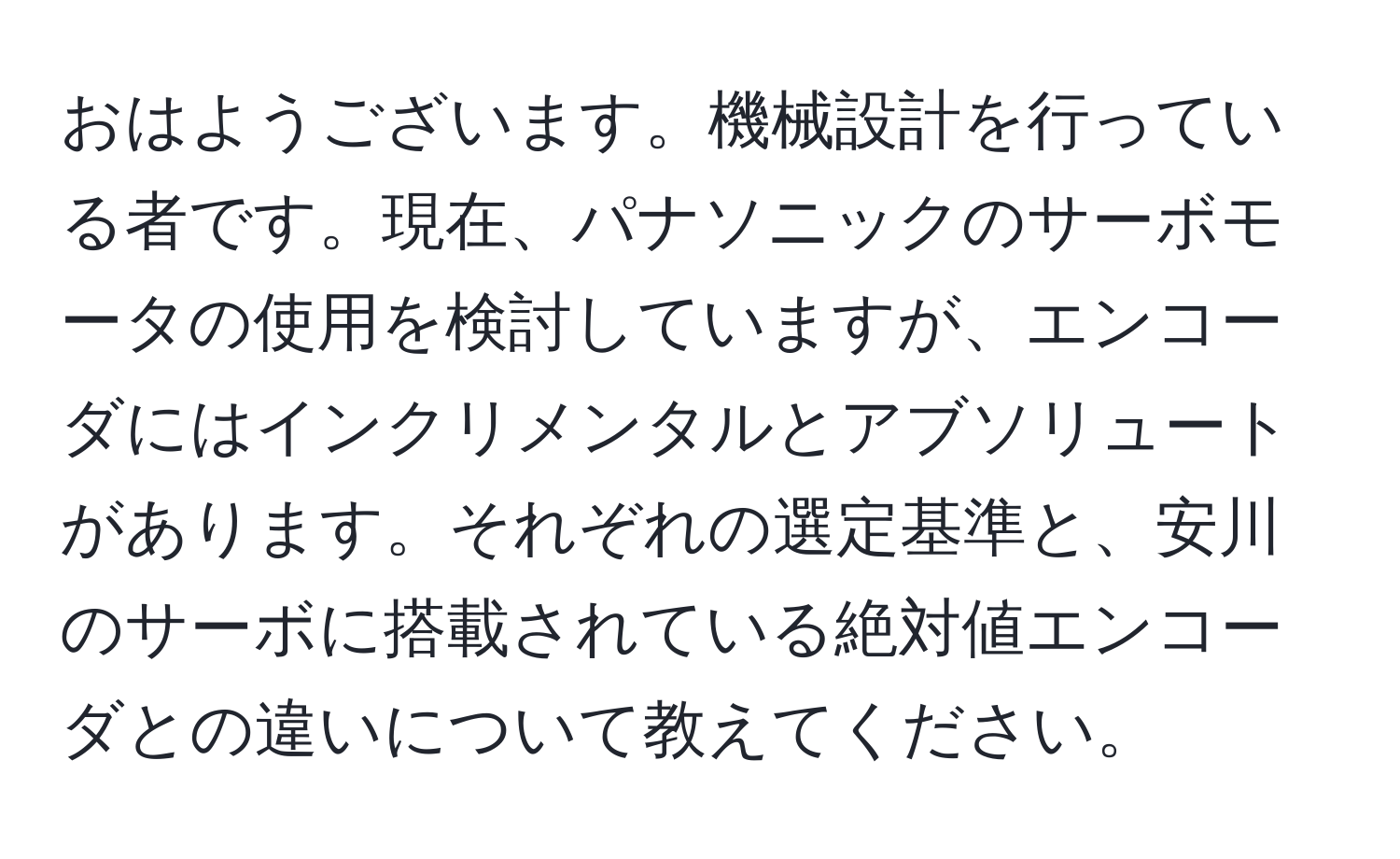 おはようございます。機械設計を行っている者です。現在、パナソニックのサーボモータの使用を検討していますが、エンコーダにはインクリメンタルとアブソリュートがあります。それぞれの選定基準と、安川のサーボに搭載されている絶対値エンコーダとの違いについて教えてください。