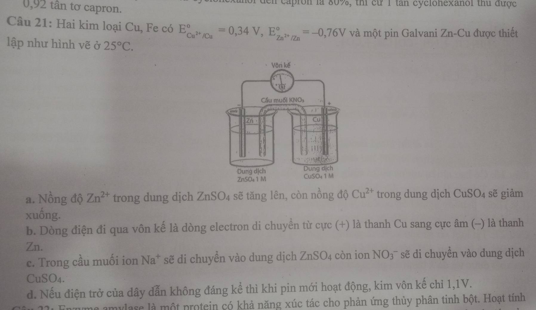 or đen capron là 80%, thi cừ 1 tan cycionexanol thủ được
0,92 tân tơ capron.
Câu 21: Hai kim loại Cu, Fe có E_Cu^(2+)/Cu^circ =0,34V,E_Zn^(2+)/Zn^circ =-0,76V và một pin Galvani Zn-Cu được thiết
lập như hình vẽ ở 25°C.
a. Nồng độ Zn^(2+) trong dung dịch ZnSO_4 sẽ tăng lên, còn nồng độ Cu^(2+) trong dung dịch CuSO_4 sẽ giảm
xuống.
b. Dòng điện đi qua vôn kế là dòng electron di chuyển từ cực (+) là thanh Cu sang cực âm (-) là thanh
Zn.
c. Trong cầu muối ion Na^+ sẽ di chuyển vào dung dịch ZnSO_4 còn ion NO_3^- sẽ di chuyển vào dung dịch
CuSO_4.
d. Nếu điện trở của dây dẫn không đáng kể thì khi pin mới hoạt động, kim vôn kế chỉ 1,1V.
mylase là một protein có khả năng xúc tác cho phản ứng thủy phân tinh bột. Hoạt tính