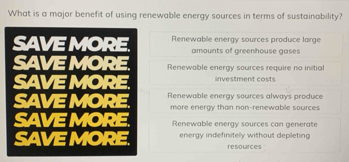 What is a major benefit of using renewable energy sources in terms of sustainability?
Renewable energy sources produce large
amounts of greenhouse gases
Renewable energy sources require no initial
investment costs
Renewable energy sources always produce
more energy than non-renewable sources
Renewable energy sources can generate
energy indefinitely without depleting
resources