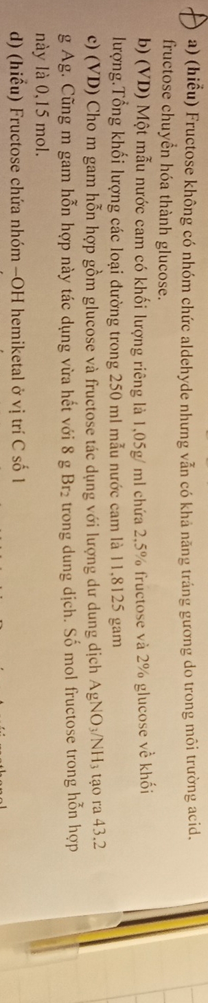 (hiểu) Fructose không có nhóm chức aldehyde nhưng vẫn có khả năng tráng gương do trong môi trường acid. 
fructose chuyển hóa thành glucose. 
b) (VD) Một mẫu nước cam có khối lượng riêng là 1,05g/ ml chứa 2,5% fructose và 2% glucose về khối 
lượng.Tổng khối lượng các loại đường trong 250 ml mẫu nước cam là 11,8125 gam 
c) (VD) Cho m gam hỗn hợp gồm glucose và fructose tác dụng với lượng dư dung dịch AgNO_3/NH_3 tạo ra 43.2
g Ag. Cũng m gam hỗn hợp này tác dụng vừa hết với 8g Br_2 trong dung dịch. Số mol fructose trong hỗn hợp 
này là 0,15 mol. 
d) (hiểu) Fructose chứa nhóm −OH hemiketal ở vị trí C số 1