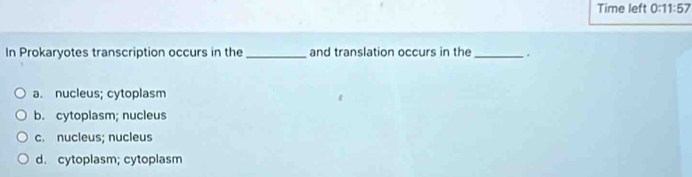 Time left 0:11:57 
In Prokaryotes transcription occurs in the _and translation occurs in the _.
a. nucleus; cytoplasm
b. cytoplasm; nucleus
c. nucleus; nucleus
d. cytoplasm; cytoplasm