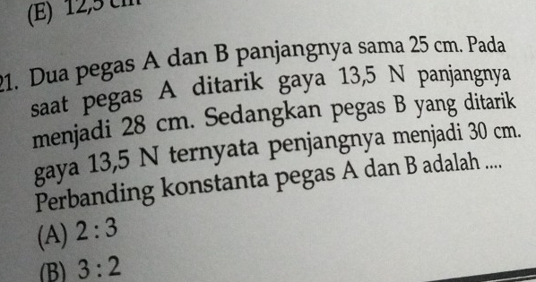 (E) 12,5 cm
21. Dua pegas A dan B panjangnya sama 25 cm. Pada
saat pegas A ditarik gaya 13,5 N panjangnya
menjadi 28 cm. Sedangkan pegas B yang ditarik
gaya 13,5 N ternyata penjangnya menjadi 30 cm.
Perbanding konstanta pegas A dan B adalah ....
(A) 2:3
(B) 3:2