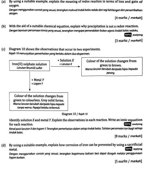 By using a suitable example, explain the meaning of redox reaction in terms of loss and gain of 
oxygen. 
Dengan menggunakan contoh yang sesuai, terangkan maksud tindak balas redoks dari segi kehilangan dan penambahan 
oksigen. 
[4 marks / markah] 
(b) With the aid of a suitable chemical equation, explain why precipitation is not a redox reaction. 
Dengan bantuan persamaan kimia yang sesuai, terangkan mengapa pemendakan bukan sejenis tindak balas redoks. 
HOTS Analysing 
[3 marks / markah] 
(c) Diagram 10 shows the observations that occur in two experiments. 
Rajah 10 menunjukkan pemerhatian yang berlaku dalam dua eksperimen. 
+ Solution X Colour of the solution changes from 
Iron(II) sulphate solution + Larutan X green to brown. 
Larutan ferum(II) sulfat Warna larutan berubah daripada hijau kepada 
perang. 
+ Metal Y
+ Logam Y
Colour of the solution changes from 
green to colourless. Grey solid forms. 
Warna larutan berubah daripada hijau kepada 
tanpa warna. Pepejal kelabu terbentuk. 
Diagram 10 / Rojoh 10
Identify solution X and metal Y. Explain the observations in each reaction. Write an ionic equation 
for each reaction. HOTS Analysing 
Kenal pasti larutan X dan logam Y. Terangkan pemerhatian dalam setiap tindak balas. Tuliskan persamaan ion bagi setiap 
tindak balas. 
[8 marks / markah] 
(d) By using a suitable example, explain how corrosion of iron can be prevented by using a sacrificial 
metal. HOTS Applying 
Dengan menggunakan contoh yang sesuai, terangkan bagaimana kakisan besi dapat dicegah melalui penggunaan 
logam korban. 
[5 marks / markah]