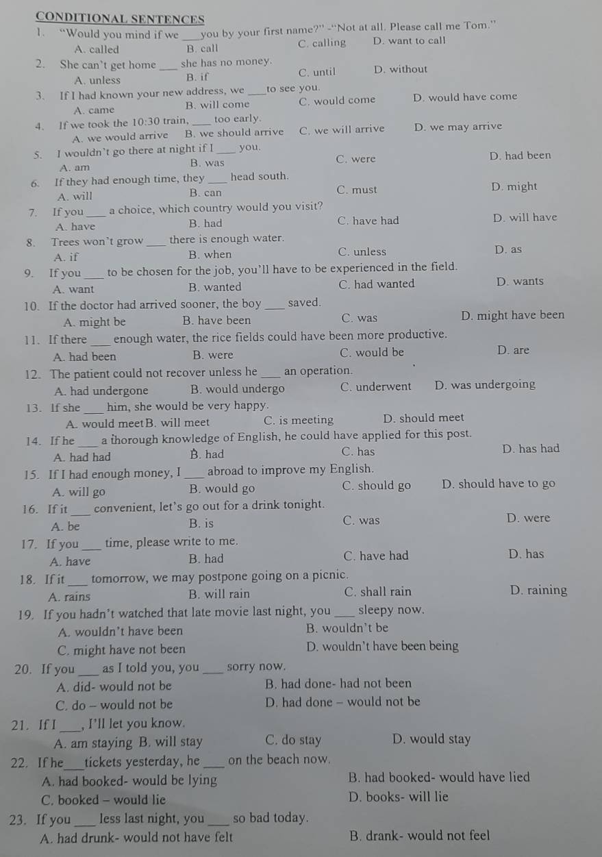 CONDITIONAL SENTENCES
1. “Would you mind if we _you by your first name 2^(+1) -“Not at all. Please call me Tom.”
A. called B. call C. calling D. want to call
2. She can't get home_ she has no money.
A. unless B. if C. until D. without
3. If I had known your new address, we _to see you.
A. came B. will come C. would come D. would have come
4. If we took the 10:30 train, _too early.
A. we would arrive B. we should arrive C. we will arrive D. we may arrive
5. I wouldn’t go there at night if I_ you. D. had been
A. am B. was C. were
6. If they had enough time, they _head south.
A. will C. must D. might
B. can
7. If you _a choice, which country would you visit?
A. have B. had C. have had D. will have
8. Trees won’t grow _there is enough water.
A. if B. when C. unless D. as
9. If you_ to be chosen for the job, you’ll have to be experienced in the field.
A. want B. wanted C. had wanted D. wants
10. If the doctor had arrived sooner, the boy _saved.
A. might be B. have been C. was D. might have been
11. If there_ enough water, the rice fields could have been more productive.
A. had been B. were C. would be D. are
12. The patient could not recover unless he_ an operation.
A. had undergone B. would undergo C. underwent D. was undergoing
13. If she _him, she would be very happy.
A. would meetB. will meet C. is meeting D. should meet
14. If he _a thorough knowledge of English, he could have applied for this post.
A. had had B. had C. has D. has had
15. If I had enough money, I_ abroad to improve my English.
A. will go B. would go C. should go D. should have to go
16. If it_ convenient, let’s go out for a drink tonight.
A. be B. is C. was D. were
17. If you_ time, please write to me.
A. have B. had C. have had D. has
18. If it_ tomorrow, we may postpone going on a picnic.
A. rains B. will rain C. shall rain D. raining
19. If you hadn’t watched that late movie last night, you _sleepy now.
A. wouldn’t have been B. wouldn't be
C. might have not been D. wouldn't have been being
20. If you _as I told you, you _sorry now.
A. did- would not be B. had done- had not been
C. do - would not be D. had done - would not be
_
21. If I , I’ll let you know.
A. am staying B. will stay C. do stay D. would stay
22. If he_ tickets yesterday, he _on the beach now.
A. had booked- would be lying B. had booked- would have lied
C. booked - would lie D. books- will lie
23. If you _less last night, you _so bad today.
A. had drunk- would not have felt B. drank- would not feel