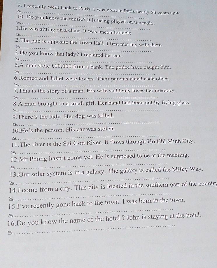 recently went back to Paris. I was born in Paris nearly 50 years ago 
_ 
10. Do you know the music? It is being played on the radio. 
_ 
1.He was sitting on a chair. It was uncomfortable. 
_ 
2.The pub is opposite the Town Hall. I first met my wife there. 
__ 
3.Do you know that lady? I repaired her car. 
_ 
5.A man stole £10,000 from a bank. The police have caught him. 

6.Romeo and Juliet were lovers. Their parents hated each other. 
__ 
7.This is the story of a man. His wife suddenly loses her memory. 
_ 
8.A man brought in a small girl. Her hand had been cut by flying glass. 
_ 
9.There’s the lady. Her dog was killed. 
_ 
_ 
10.He’s the person. His car was stolen. 
_ 
11.The river is the Sai Gon River. It flows through Ho Chi Minh City. 
_ 
12.Mr Phong hasn’t come yet. He is supposed to be at the meeting. 
_ 
13.Our solar system is in a galaxy. The galaxy is called the Milky Way. 
_ 
14.I come from a city. This city is located in the southern part of the country 
_ 
15.I’ve recently gone back to the town. I was born in the town. 
_ 
16.Do you know the name of the hotel ? John is staying at the hotel.