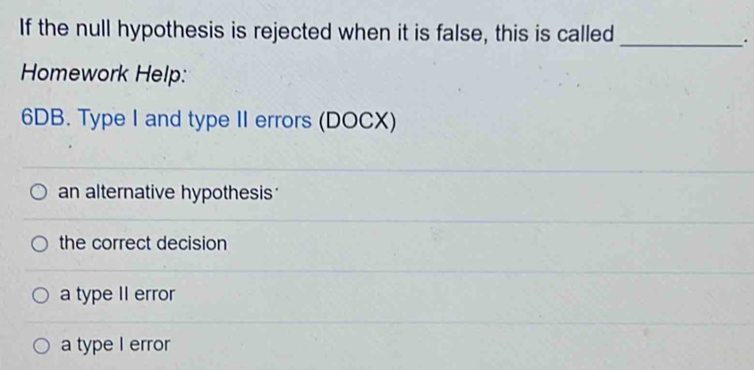 If the null hypothesis is rejected when it is false, this is called_
.
Homework Help:
6DB. Type I and type II errors (DOCX)
an alternative hypothesis
the correct decision
a type II error
a type I error