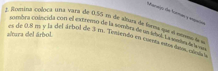 Manejo de formas y espacion 
2. Romina coloca una vara de 0.55 m de altura de forma que el extremo de s 
sombra coincida con el extremo de la sombra de un árbol. La sombra de la vara 
altura del árbol. 
es de 0.8 m y la del árbol de 3 m. Teniendo en cuenta estos datos, calcula l