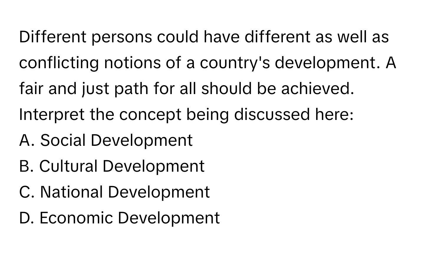 Different persons could have different as well as conflicting notions of a country's development. A fair and just path for all should be achieved. Interpret the concept being discussed here:

A. Social Development
B. Cultural Development
C. National Development
D. Economic Development