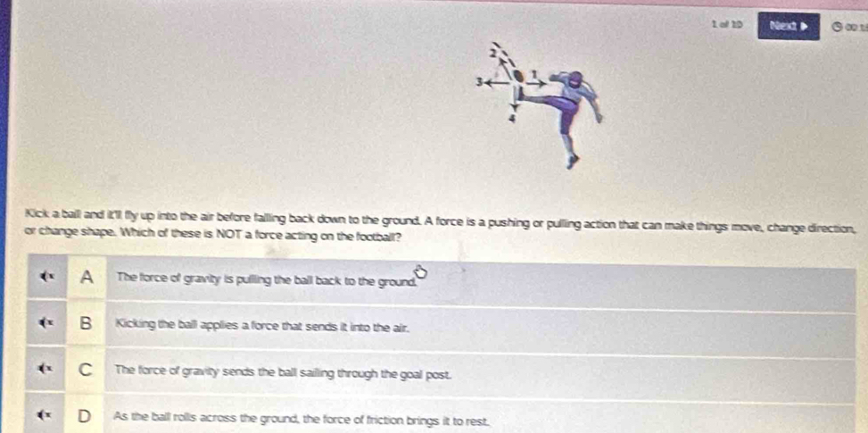 of 10 Nexd ③∞1
Kick a ball and it'1 fly up into the air before falling back down to the ground. A force is a pushing or pulling action that can make things move, change direction,
or change shape. Which of these is NOT a force acting on the football?
A The force of gravity is pullling the ball back to the ground.
B Kicking the ball applies a force that sends it into the air.
C The force of gravity sends the ball sailling through the goal post.
As the ball rolls across the ground, the force of friction brings it to rest.