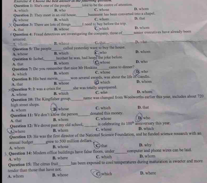 Choose the best answer in the following queston.
Question 1: She's one of the people_ love to be the centre of attention.
A. which B. who C. whose D. whom
Question 2: They meet in an old house._ basement has been converted into a chapel.
A. whose B. which C. whom D. that
Question 3: There are lots of things_ I need to buy before the trip.
A. that B. whose C which D. whom
* Question 4: Fraud detectives are investigating the company, three of_ senior executives have already been
arrested.
B. whose Cr that D. who
Question 5: The people_ called yesterday want to buy the house.
A. whose B. which C. who D. whom
Question 6: Isobel._ brother he was, had heard the joke before.
A. that B. whom C) whose D. who
Question 7: Do you remember that nice Mr Hoskins_ came to dinner?
A. which B. whom C. whose D, who
Question 8: His best movie,_ won several awards, was about the life of Gandhi.
A. that B. whose C which D. whom
≌Question 9: It was a crisis for_ she was totally unprepared.
A. whose B. which C. who D. whom
Question 10: The Kingfisher group,_ name was changed from Woolworths earlier this year, includes about 720
high street shops.
A. whom B whose C. which D. that
Question 11: We don't know the person_ donated this money.
A. that B. whom C. whose D. who
Question 12: We drove past my old school,_ is celebrating its 100^(th) anniversary this year.
Awhere B. whom C. whose D. which
Question 13: He was the first director of the National Science Foundation, and he funded science research with an
annual budget_ grew to 500 million dollars.
A. whom B. whose C that D. why
 Question 14: Modem office buildings have false floors, under_ computer and phone wires can be laid.
A. why B. where C. which D. whom
Question 15: The citrus fruit_ has been exposed to cool temperatures during maturation is sweeter and more
tender than those that have not.
A. whom B. whose C which D. where