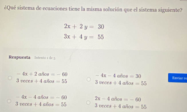 ¿Qué sistema de ecuaciones tiene la misma solución que el sistema siguiente?
2x+2y=30
3x+4y=55
Respuesta Intento 1 de 5
-4x+2awidehat nos=-60 -4x-4 años =30 Enviar re
3veces+4awidehat nos=55 3veces+4 años =55
-4x-4 anos =-60 2x-4 años =-60
3veces+4 awidehat nos=55 3veces+4 años =55