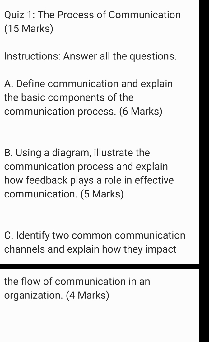 The Process of Communication 
(15 Marks) 
Instructions: Answer all the questions. 
A. Define communication and explain 
the basic components of the 
communication process. (6 Marks) 
B. Using a diagram, illustrate the 
communication process and explain 
how feedback plays a role in effective 
communication. (5 Marks) 
C. Identify two common communication 
channels and explain how they impact 
the flow of communication in an 
organization. (4 Marks)