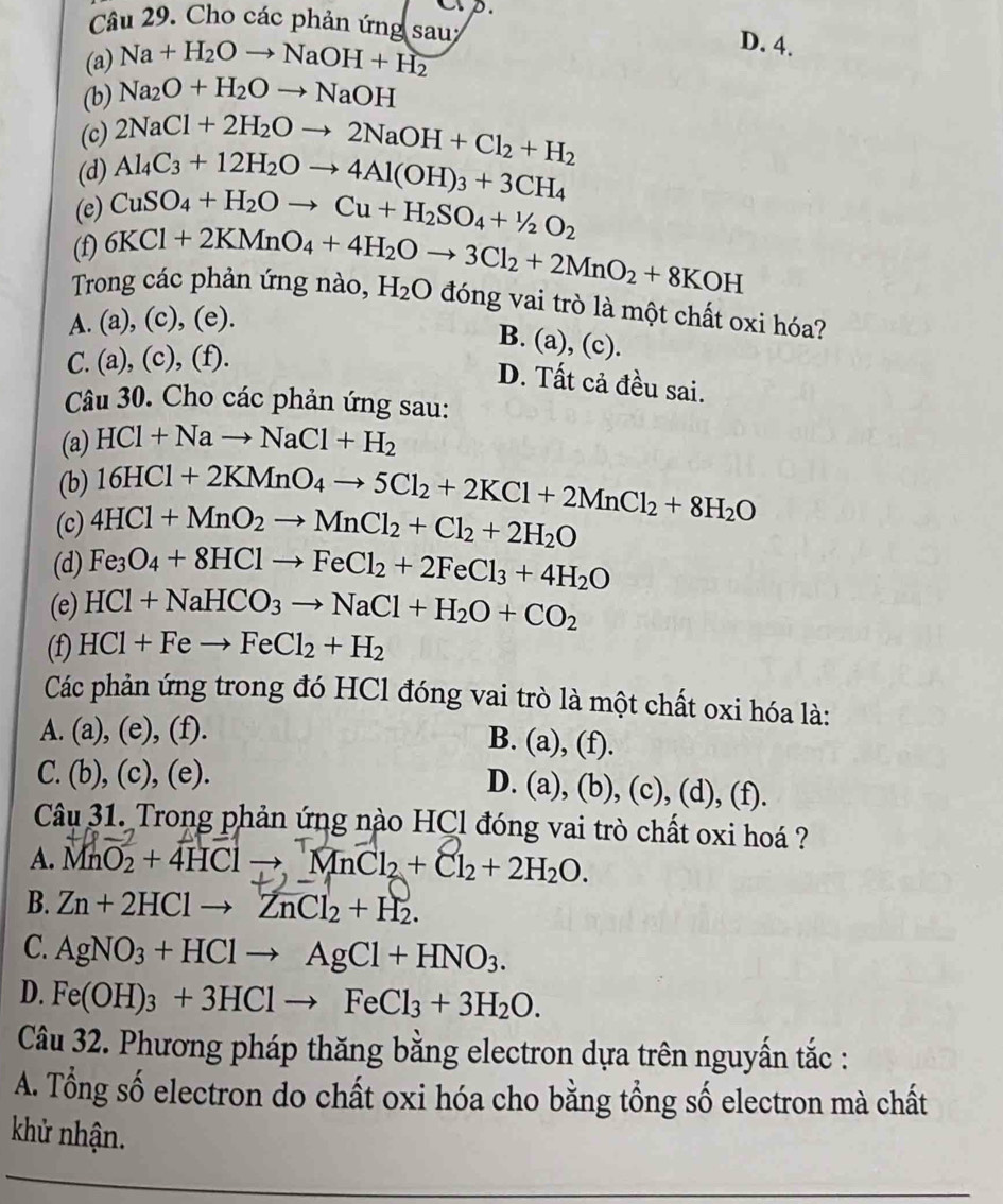 CD
Câu 29. Cho các phản ứng sau;
(a) Na+H_2Oto NaOH+H_2
D. 4.
(b) Na_2O+H_2Oto NaOH
(c) 2NaCl+2H_2Oto 2NaOH+Cl_2+H_2
(d) Al_4C_3+12H_2Oto 4Al(OH)_3+3CH_4
(e) CuSO_4+H_2Oto Cu+H_2SO_4+^1/_2O_2
(f)
Trong các phản ứng nào, 6KCl+2KMnO_4+4H_2Oto 3Cl_2+2MnO_2+8KOH H_2O đóng vai trò là một chất oxi hóa?
A. (a),(c),(e).
B. (a), (c).
C. (a),(c),(f).
D. Tất cả đều sai.
Câu 30. Cho các phản ứng sau:
(a) HCl+Nato NaCl+H_2
(b) 16HCl+2KMnO_4to 5Cl_2+2KCl+2MnCl_2+8H_2O
(c) 4HCl+MnO_2to MnCl_2+Cl_2+2H_2O
(d) Fe_3O_4+8HClto FeCl_2+2FeCl_3+4H_2O
(e) HCl+NaHCO_3to NaCl+H_2O+CO_2
(f) HCl+Feto FeCl_2+H_2
Các phản ứng trong đó HCl đóng vai trò là một chất oxi hóa là:
A. ( a),(e),(f)
B. (a),(f).
C. (b),(c),(e).
D. (a),(b),(c),(d),(f).
Câu 31. Trong phản ứng nào HCl đóng vai trò chất oxi hoá ?
A. M nO_2+4HClto MnCl_2+Cl_2+2H_2O.
B. Zn+2HClto ZnCl_2+H_2.
C. AgNO_3+HClto AgCl+HNO_3.
D. Fe(OH)_3+3HClto FeCl_3+3H_2O.
Câu 32. Phương pháp thăng bằng electron dựa trên nguyấn tắc :
A. Tổng số electron do chất oxi hóa cho bằng tổng số electron mà chất
khử nhận.