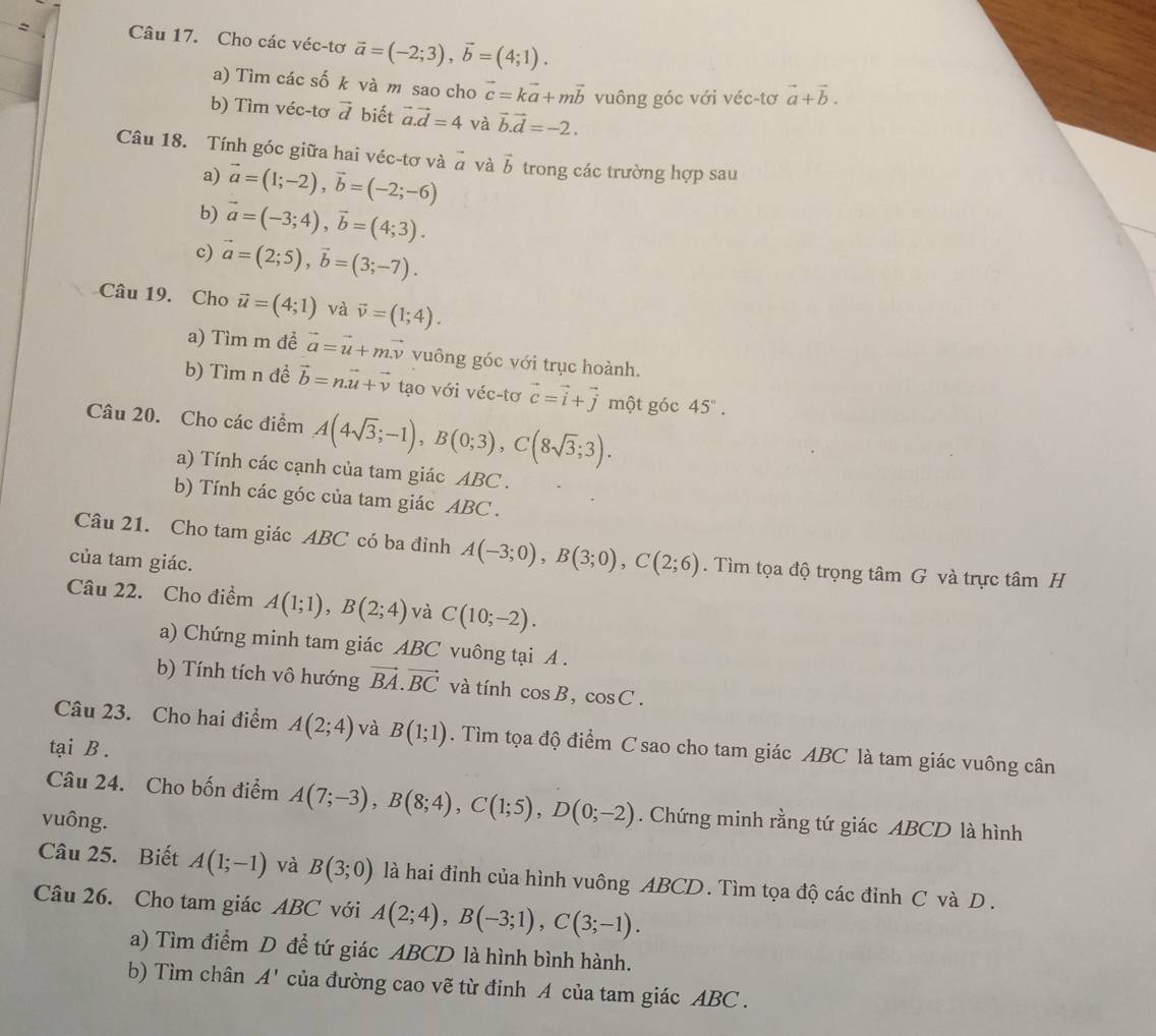 Cho các véc-tơ vector a=(-2;3),vector b=(4;1).
a) Tìm các số k và m sao cho vector c=kvector a+mvector b vuông góc với véc-tơ vector a+vector b.
b) Tìm véc-tơ vector d biết vector a.vector d=4 và vector b.vector d=-2.
Câu 18. Tính góc giữa hai véc-tơ và vector a và vector b trong các trường hợp sau
a) vector a=(1;-2),vector b=(-2;-6)
b) vector a=(-3;4),vector b=(4;3).
c) vector a=(2;5),vector b=(3;-7).
Câu 19. Cho vector u=(4;1) và vector v=(1;4).
a) Tìm m đề vector a=vector u+mvector v vuông góc với trục hoành.
b) Tìm n đề vector b=nvector u+vector v tạo với véc-tơ vector c=vector i+vector j một góc 45°.
Câu 20. Cho các điểm A(4sqrt(3);-1),B(0;3),C(8sqrt(3);3).
a) Tính các cạnh của tam giác ABC .
b) Tính các góc của tam giác ABC .
Câu 21. Cho tam giác ABC có ba đỉnh A(-3;0),B(3;0),C(2;6). Tìm tọa độ trọng tâm G và trực tâm H
của tam giác.
Câu 22. Cho điểm A(1;1),B(2;4) và C(10;-2).
a) Chứng minh tam giác ABC vuông tại A .
b) Tính tích vô hướng vector BA.vector BC và tính cos B,cos C.
Câu 23. Cho hai điểm A(2;4) và B(1;1). Tìm tọa độ điểm C sao cho tam giác ABC là tam giác vuông cân
tại B .
Câu 24. Cho bốn điểm A(7;-3),B(8;4),C(1;5),D(0;-2). Chứng minh rằng tứ giác ABCD là hình
vuông.
Câu 25. Biết A(1;-1) và B(3;0) là hai đỉnh của hình vuông ABCD. Tìm tọa độ các đỉnh C và D .
Câu 26. Cho tam giác ABC với A(2;4),B(-3;1),C(3;-1).
a) Tìm điểm D đề tứ giác ABCD là hình bình hành.
b) Tìm chân A' của đường cao vẽ từ đỉnh A của tam giác ABC .