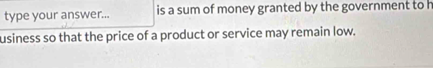 type your answer... is a sum of money granted by the government to h 
usiness so that the price of a product or service may remain low.