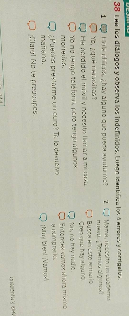 Lee los diálogos y observa los indefinidos. Luego identifica los 4 errores y corrígelos.
1 Hola chicos, ¿hay alguno que pueda ayudarme? 2 Mamá, necesito un cuaderno
Yo, ¿qué necesitas? nuevo. ¿Tenemos algunos?
He perdido el móvil y necesito llamar a mi casa. Busca en este armario.
Creo que hay alguno.
Yo no tengo teléfono, pero tengo algunos
No, no hay nadie.
monedas.
¿Puedes prestarme un euro? Te lo devuelvo Entonces vamos ahora mismo
a comprarlo.
mañana. ¡Muy bien! ¡Vamos!
¡Claro! No te preocupes.
cuarenta y siet