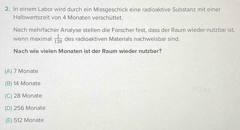 In einem Labor wird durch ein Missgeschick eine radioaktive Substanz mit einer
Halbwertszeit von 4 Monaten verschüttet.
Nach mehrfacher Analyse stellen die Forscher fest, dass der Raum wieder nutzbar ist,
wenn maximal  1/128  des radioaktiven Materials nachweisbar sind.
Nach wie vielen Monaten ist der Raum wieder nutzbar?
(A) 7 Monate
(B) 14 Monate
(C) 28 Monate
(D) 256 Monate
(E) 512 Monate