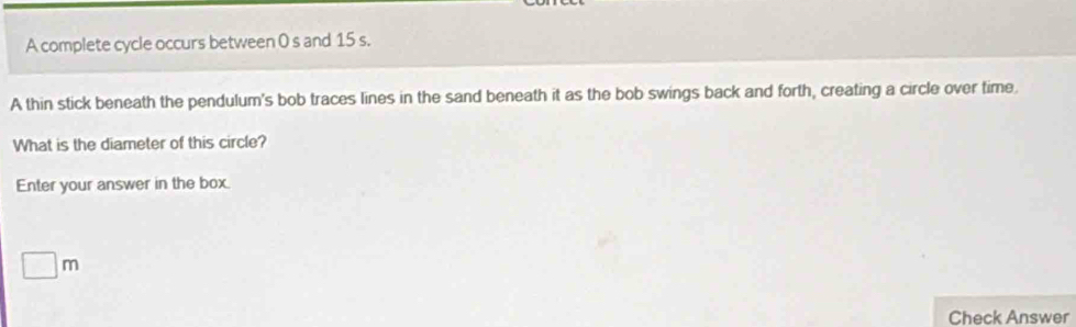 A complete cycle occurs between 0 s and 15 s. 
A thin stick beneath the pendulum's bob traces lines in the sand beneath it as the bob swings back and forth, creating a circle over time. 
What is the diameter of this circle? 
Enter your answer in the box.
□ m
Check Answer