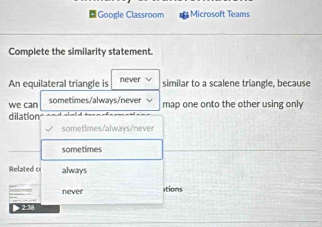 [Google Classroom Microsoft Teams
Complete the similarity statement.
An equilateral triangle is never similar to a scalene triangle, because
we can sometimes/always/never map one onto the other using only
dilation
sometimes/always/never
sometimes
Related c always
never tions
2:38