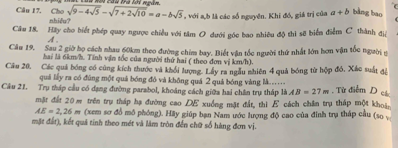 Cầu nội cầu trá lới ngắn. 
Câu 17. Cho sqrt(9-4sqrt 5)-sqrt(7+2sqrt 10)=a-bsqrt(5) , với a, b là các số nguyên. Khi đó, giá trị của a+b bằng bao 
nhiêu? 
Câu 18. Hãy cho biết phép quay ngược chiều với tâm O dưới góc bao nhiêu độ thì sẽ biến điểm C thành điể
A. 
Câu 19. Sau 2 giờ họ cách nhau 60km theo đường chim bay. Biết vận tốc người thứ nhất lớn hơn vận tốc người t 
hai là 6km/h. Tính vận tốc của người thứ hai ( theo đơn vị km/h). 
Câu 20. Các quả bóng có cùng kích thước và khối lượng. Lây ra ngẫu nhiên 4 quả bóng từ hộp đó. Xác suất đề 
quả lấy ra có đúng một quả bóng đỏ và không quá 2 quả bóng vàng là.… 
Câu 21. Trụ tháp cầu có dạng đường parabol, khoảng cách giữa hai chân trụ tháp là AB=27m. Từ điểm D các 
mặt đất 20 m trên trụ tháp hạ đường cao DE xuống mặt đất, thì E cách chân trụ tháp một khoản
AE=2,26m (xem sơ đồ mô phỏng). Hãy giúp bạn Nam ước lượng độ cao của đinh trụ tháp cầu (so v 
mặt đất), kết quả tinh theo mét và làm tròn đến chữ số hàng đơn vị.