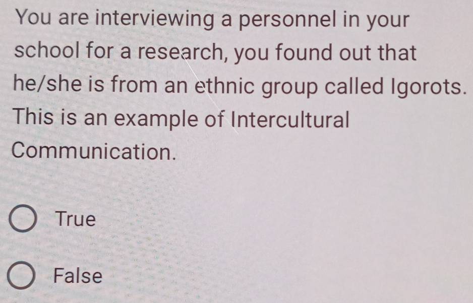 You are interviewing a personnel in your
school for a research, you found out that
he/she is from an ethnic group called Igorots.
This is an example of Intercultural
Communication.
True
False