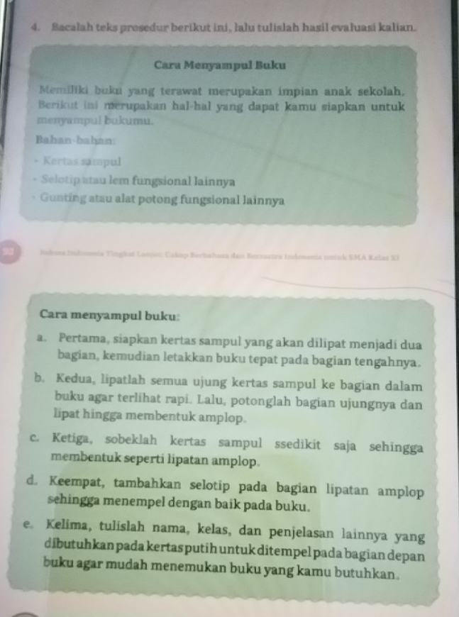 Bacalah teks prosedur berikut ini, lalu tulislah hasil evaluasi kalian. 
Cara Menyampul Buku 
Memiliki buka yang terawat merupakan impian anak sekolah. 
Berikut ini merupakan hal-hal yang dapat kamu siapkan untuk 
menyumpul bukumu. 
Bahan-bahan: 
Kertas sampul 
Selotip atau lem fungsional lainnya 
Gunting atau alat potong fungsional lainnya 
92 Bads Indomoia Tingkst Lanei: Cakap Berbahasa dan Bervastra Indenonia untuk SMA Kelas XI 
Cara menyampul buku: 
a. Pertama, siapkan kertas sampul yang akan dilipat menjadi dua 
bagian, kemudian letakkan buku tepat pada bagian tengahnya. 
b. Kedua, lipatlah semua ujung kertas sampul ke bagian dalam 
buku agar terlihat rapi. Lalu, potonglah bagian ujungnya dan 
lipat hingga membentuk amplop. 
c. Ketiga, sobeklah kertas sampul ssedikit saja sehingga 
membentuk seperti lipatan amplop. 
d. Keempat, tambahkan selotip pada bagian lipatan amplop 
sehingga menempel dengan baik pada buku. 
e Kelima, tulislah nama, kelas, dan penjelasan lainnya yang 
dibutuhkan pada kertas putih untuk ditempel pada bagian depan 
buku agar mudah menemukan buku yang kamu butuhkan.