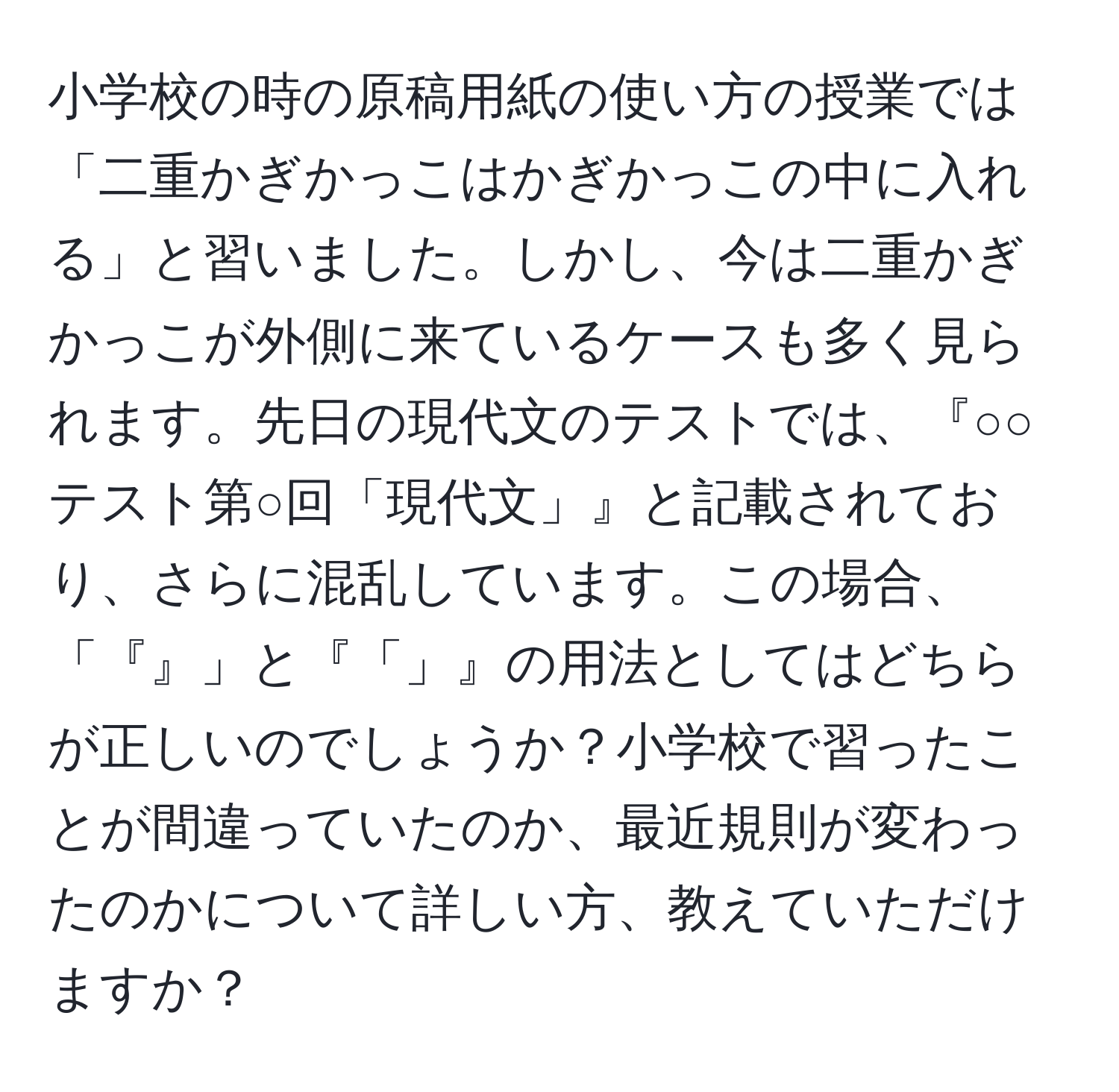 小学校の時の原稿用紙の使い方の授業では「二重かぎかっこはかぎかっこの中に入れる」と習いました。しかし、今は二重かぎかっこが外側に来ているケースも多く見られます。先日の現代文のテストでは、『○○テスト第○回「現代文」』と記載されており、さらに混乱しています。この場合、「『』」と『「」』の用法としてはどちらが正しいのでしょうか？小学校で習ったことが間違っていたのか、最近規則が変わったのかについて詳しい方、教えていただけますか？