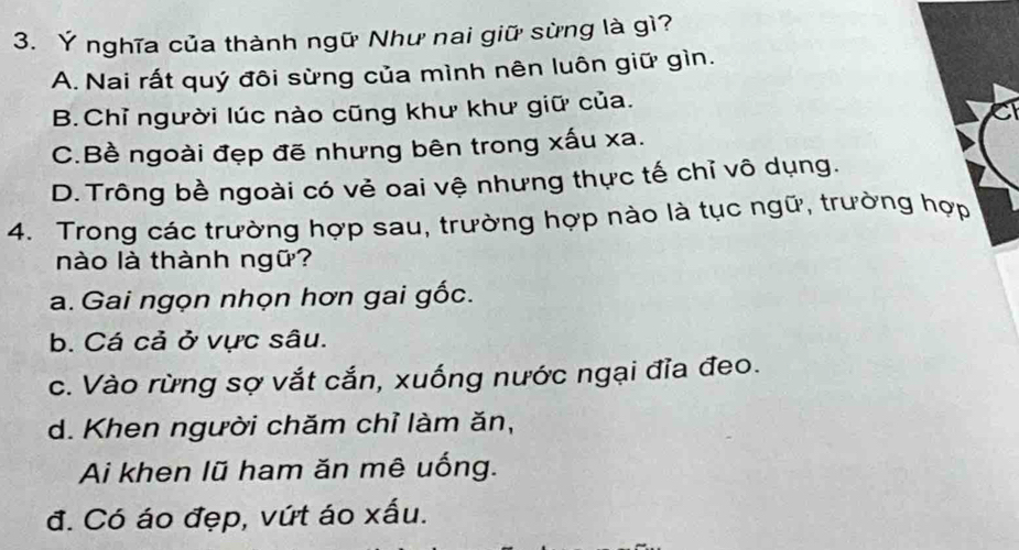 Ý nghĩa của thành ngữ Như nai giữ sừng là gì?
A. Nai rất quý đôi sừng của mình nên luôn giữ gìn.
B.Chỉ người lúc nào cũng khư khư giữ của.
C.Bề ngoài đẹp đẽ nhưng bên trong xấu xa.
D. Trông bề ngoài có vẻ oai vệ nhưng thực tế chỉ vô dụng.
4. Trong các trường hợp sau, trường hợp nào là tục ngữ, trường hợp
nào là thành ngữ?
a. Gai ngọn nhọn hơn gai gốc.
b. Cá cả ở vực sâu.
c. Vào rừng sợ vắt cắn, xuống nước ngại đĩa đeo.
d. Khen người chăm chỉ làm ăn,
Ai khen lũ ham ăn mê uống.
đ. Có áo đẹp, vứt áo xấu.