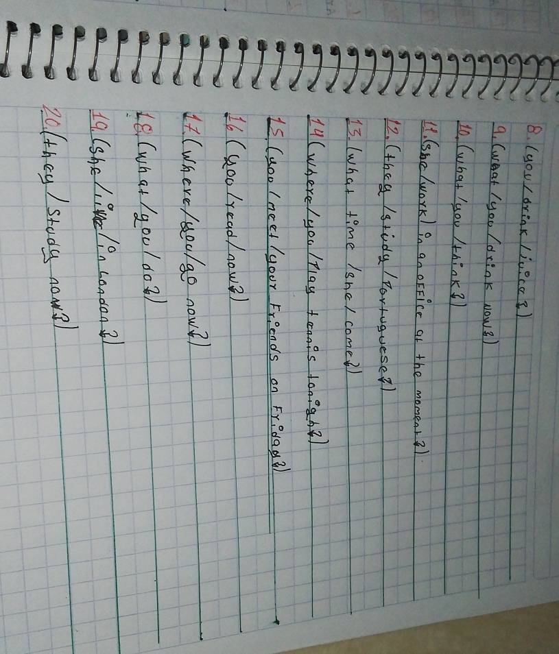 (you) drink /juecc?) 
9. (weat / yoo / drink Now3) 
1o, (what you AhinK3 
It. (she (ork) in an oFFice at the momenr3) 
12. (theg /gtody / Portuguese?) 
13. (what time /she/ come2) 
A 
14 (where / you /play taais ton?ah2) 
Is (uoo / neet / your Friends on Fredag? 
16 (Goo /read/now2) 
4. (where /oo/go now?) 
L6. (what / g00/002) 
19 (she liue/ on condon ? 
20(they / stody nows)
