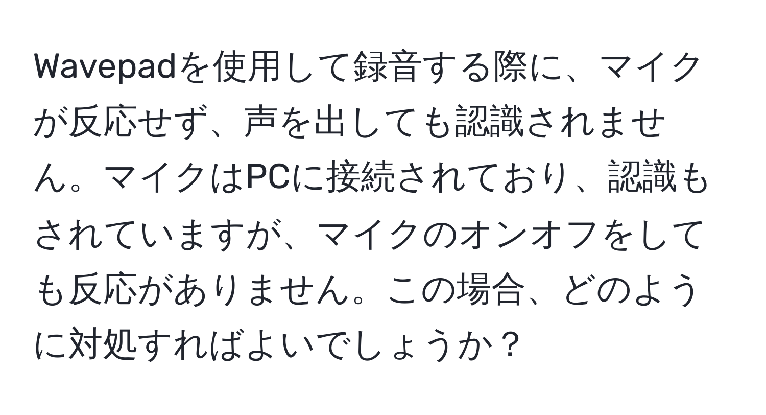 Wavepadを使用して録音する際に、マイクが反応せず、声を出しても認識されません。マイクはPCに接続されており、認識もされていますが、マイクのオンオフをしても反応がありません。この場合、どのように対処すればよいでしょうか？