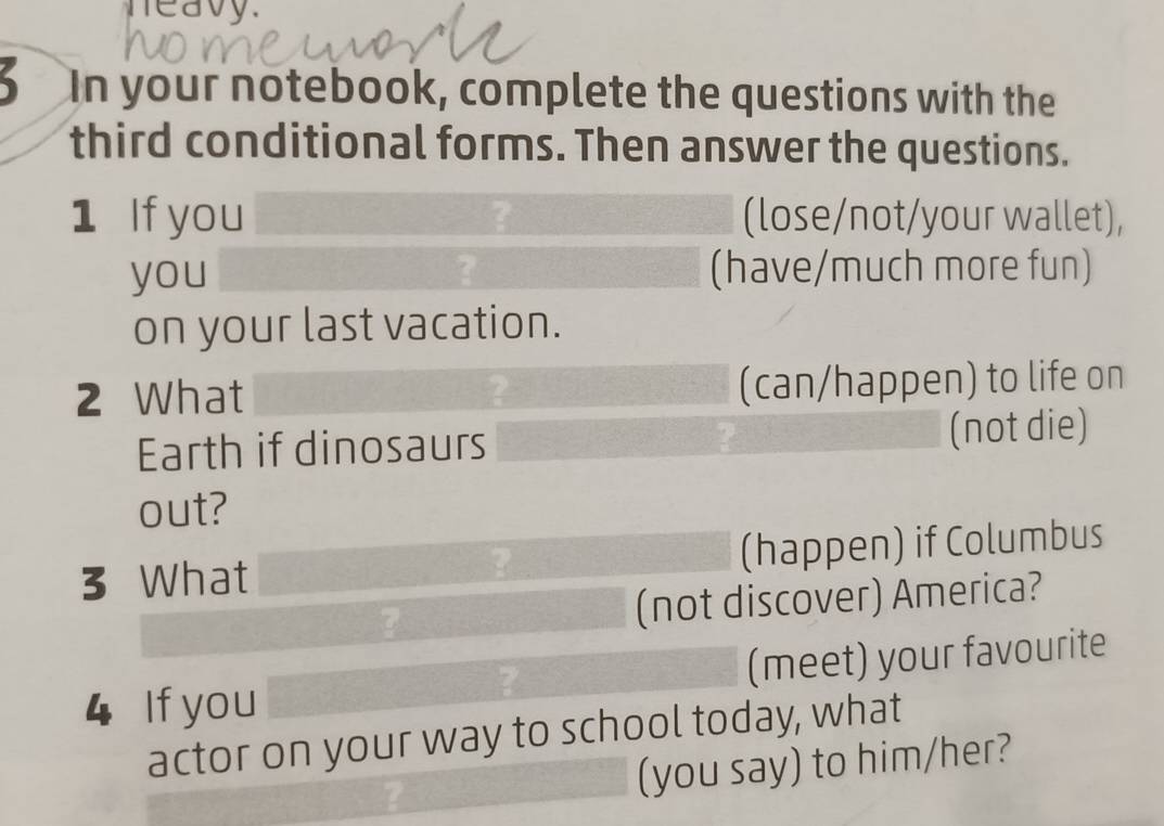 neavy. 
In your notebook, complete the questions with the 
third conditional forms. Then answer the questions. 
1 If you (lose/not/your wallet), 
you (have/much more fun) 
on your last vacation. 
2 What (can/happen) to life on 
Earth if dinosaurs (not die) 
out? 
3 What (happen) if Columbus 
? 
? (not discover) America? 
4 If you (meet) your favourite 
actor on your way to school today, what 
(you say) to him/her?