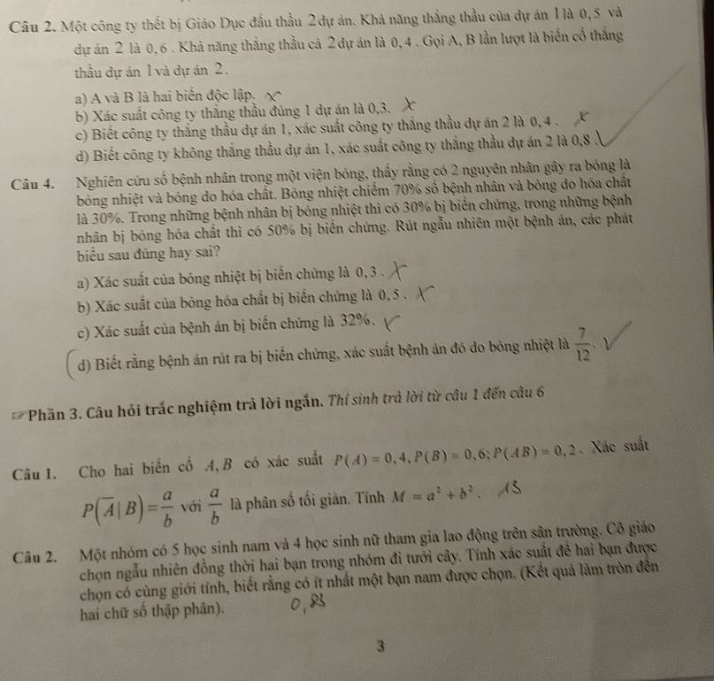 Một công ty thết bị Giáo Dục đầu thầu 2dự án. Khả năng thắng thầu của dự án 1là 0,5 và
dự án 2 là 0,6 . Khả năng thắng thầu cả 2 dự án là 0, 4 . Gọi A, B lần lượt là biển cổ thắng
thầu dự án 1 và dự án 2.
a) A và B là hai biển độc lập.
b) Xác suất công ty thắng thầu đúng 1 dự án là 0,3.
c) Biết công ty thắng thầu dự án 1, xác suất công ty thắng thầu dự án 2 là 0, 4 .
d) Biết công ty không thắng thầu dự án 1, xác suất công ty thắng thầu dự án 2 là 0,8 3
Câu 4. Nghiên cứu số bệnh nhân trong một viện bóng, thấy rằng có 2 nguyên nhân gây ra bóng là
bóng nhiệt và bóng do hóa chất. Bóng nhiệt chiếm 70% số bệnh nhân và bóng do hóa chất
là 30%. Trong những bệnh nhân bị bóng nhiệt thì có 30% bị biến chứng, trong những bệnh
nhân bị bóng hóa chất thì có 50% bị biển chứng. Rút ngẫu nhiên một bệnh án, các phát
biểu sau đúng hay sai?
a) Xác suất của bóng nhiệt bị biến chứng là 0,3 .
b) Xác suất của bóng hóa chất bị biến chứng là 0, 5 .
c) Xác suất của bệnh án bị biến chứng là 32%.
d) Biết rằng bệnh án rút ra bị biến chứng, xác suất bệnh án đỏ do bóng nhiệt là  7/12 .
Phần 3. Câu hỏi trắc nghiệm trả lời ngắn. Thí sinh trả lời từ câu 1 đến câu 6
Câu 1. Cho hai biển cố A,B có xác suất P(A)=0,4,P(B)=0,6;P(AB)=0,2. Xác suất
P(overline A|B)= a/b  với  a/b  là phân số tối giản. Tính M=a^2+b^2.
Câu 2. Một nhóm có 5 học sinh nam và 4 học sinh nữ tham gia lao động trên sân trường. Cô giáo
chọn ngẫu nhiên đồng thời hai bạn trong nhóm đi tưới cây. Tính xác suất đề hai bạn được
chọn có cùng giới tính, biết rằng có ít nhất một bạn nam được chọn. (Kết quả làm tròn đến
hai chữ số thập phân).
3