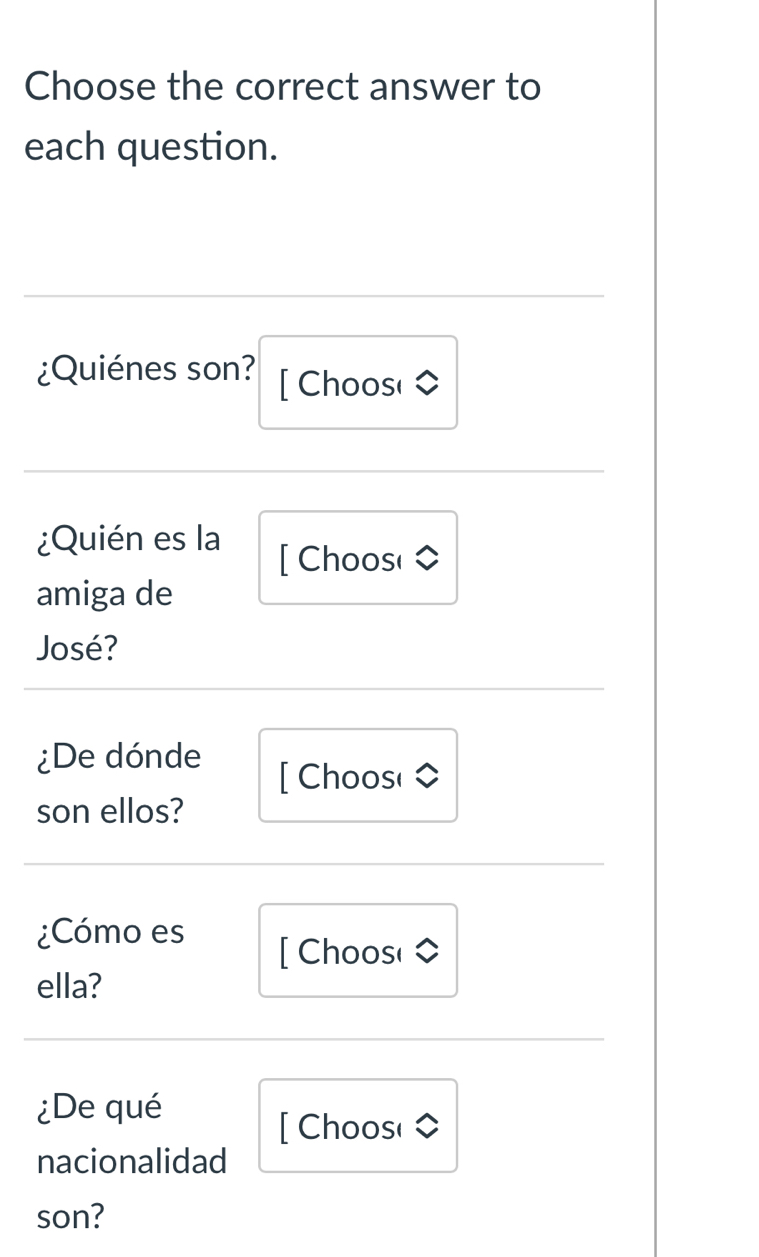 Choose the correct answer to 
each question. 
¿Quiénes son? [ Choos( 
¿Quién es la 
[ Choose 
amiga de 
José? 
¿De dónde 
[ Choos( 
son ellos? 
¿Cómo es 
[ Choos( 
ella? 
¿De qué 
[ Choos( 
nacionalidad 
son?