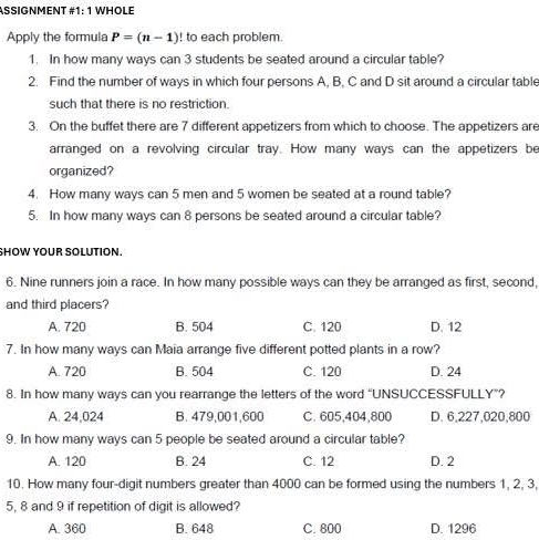 ASSIGNMENT #1: 1 WHOLE
Apply the formula P=(n-1)! to each problem.
1. In how many ways can 3 students be seated around a circular table?
2. Find the number of ways in which four persons A, B, C and D sit around a circular table
such that there is no restriction.
3. On the buffet there are 7 different appetizers from which to choose. The appetizers are
arranged on a revolving circular tray. How many ways can the appetizers be
organized?
4. How many ways can 5 men and 5 women be seated at a round table?
5. In how many ways can 8 persons be seated around a circular table?
SHOW YOUR SOLUTION.
6. Nine runners join a race. In how many possible ways can they be arranged as first, second,
and third placers?
A. 720 B. 504 C. 120 D. 12
7. In how many ways can Maia arrange five different potted plants in a row?
A. 720 B. 504 C. 120 D. 24
8. In how many ways can you rearrange the letters of the word “UNSUCCESSFULLY”?
A. 24,024 B. 479,001,600 C. 605,404,800 D. 6,227,020,800
9. In how many ways can 5 people be seated around a circular table?
A. 120 B. 24 C. 12 D. 2
10. How many four-digit numbers greater than 4000 can be formed using the numbers 1, 2, 3,
5, 8 and 9 if repetition of digit is allowed?
A. 360 B. 648 C. 800 D. 1296