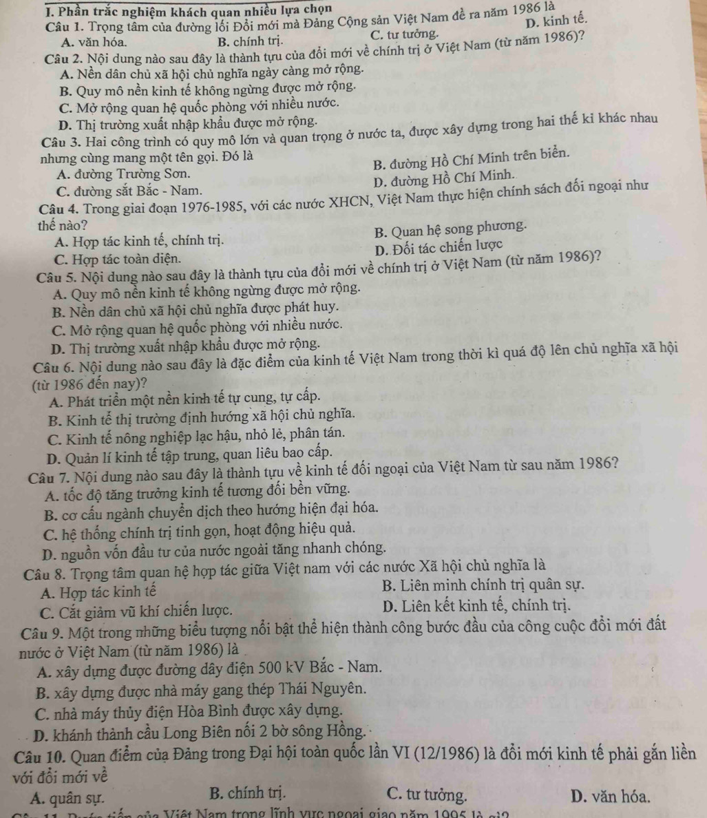 Phần trắc nghiệm khách quan nhiều lựa chọn
Câu 1. Trọng tâm của đường lối Đổi mới mà Đảng Cộng sản Việt Nam đề ra năm 1986 là
D. kinh tế.
A. văn hóa. B. chính trị. C. tư tưởng.
Câu 2. Nội dung nào sau đây là thành tựu của đồi mới về chính trị ở Việt Nam (từ năm 1986)?
A. Nền dân chủ xã hội chủ nghĩa ngày càng mở rộng.
B. Quy mô nền kinh tế không ngừng được mở rộng.
C. Mở rộng quan hệ quốc phòng với nhiều nước.
D. Thị trường xuất nhập khẩu được mở rộng.
Câu 3. Hai công trình có quy mô lớn và quan trọng ở nước ta, được xây dựng trong hai thế kỉ khác nhau
nhưng cùng mang một tên gọi. Đó là
B. đường Hồ Chí Minh trên biển.
A. đường Trường Sơn.
D. đường Hồ Chí Minh.
C. đường sắt Bắc - Nam.
Câu 4. Trong giai đoạn 1976-1985, với các nước XHCN, Việt Nam thực hiện chính sách đối ngoại như
thế nào?
A. Hợp tác kinh tế, chính trị. B. Quan hệ song phương.
C. Hợp tác toàn diện. D. Đối tác chiến lược
Câu 5. Nội dung nào sau đây là thành tựu của đổi mới về chính trị ở Việt Nam (từ năm 1986)?
A. Quy mô nền kinh tế không ngừng được mở rộng.
B. Nền dân chủ xã hội chủ nghĩa được phát huy.
C. Mở rộng quan hệ quốc phòng với nhiều nước.
D. Thị trường xuất nhập khẩu được mở rộng.
Câu 6. Nội dung nào sau đây là đặc điểm của kinh tế Việt Nam trong thời kì quá độ lên chủ nghĩa xã hội
(từ 1986 đến nay)?
A. Phát triển một nền kinh tế tự cung, tự cấp.
B. Kinh tế thị trường định hướng xã hội chủ nghĩa.
C. Kinh tế nông nghiệp lạc hậu, nhỏ lẻ, phân tán.
D. Quản lí kinh tế tập trung, quan liêu bao cấp.
Câu 7. Nội dung nào sau đây là thành tựu về kinh tế đối ngoại của Việt Nam từ sau năm 1986?
A. tốc độ tăng trưởng kinh tế tương đối bền vững.
B. cơ cấu ngành chuyển dịch theo hướng hiện đại hóa.
C. hệ thống chính trị tinh gọn, hoạt động hiệu quả.
D. nguồn vốn đầu tư của nước ngoài tăng nhanh chóng.
Câu 8. Trọng tâm quan hệ hợp tác giữa Việt nam với các nước Xã hội chủ nghĩa là
A. Hợp tác kinh tế  B. Liên minh chính trị quân sự.
C. Cắt giảm vũ khí chiến lược. D. Liên kết kinh tế, chính trị.
Câu 9. Một trong những biểu tượng nổi bật thể hiện thành công bước đầu của công cuộc đổi mới đất
nước ở Việt Nam (từ năm 1986) là
A. xây dựng được đường dây điện 500 kV Bắc - Nam.
B. xây dựng được nhà máy gang thép Thái Nguyên.
C. nhà máy thủy điện Hòa Bình được xây dựng.
D. khánh thành cầu Long Biên nối 2 bờ sông Hồng.'
Câu 10. Quan điểm của Đảng trong Đại hội toàn quốc lần VI (12/1986) là đổi mới kinh tế phải gắn liền
với đổi mới về
B. chính trị. C. tư tưởng.
A. quân sự. D. văn hóa.
Nia Việt Nam trong lĩnh vc ngoại giao năm 1995 là gi2