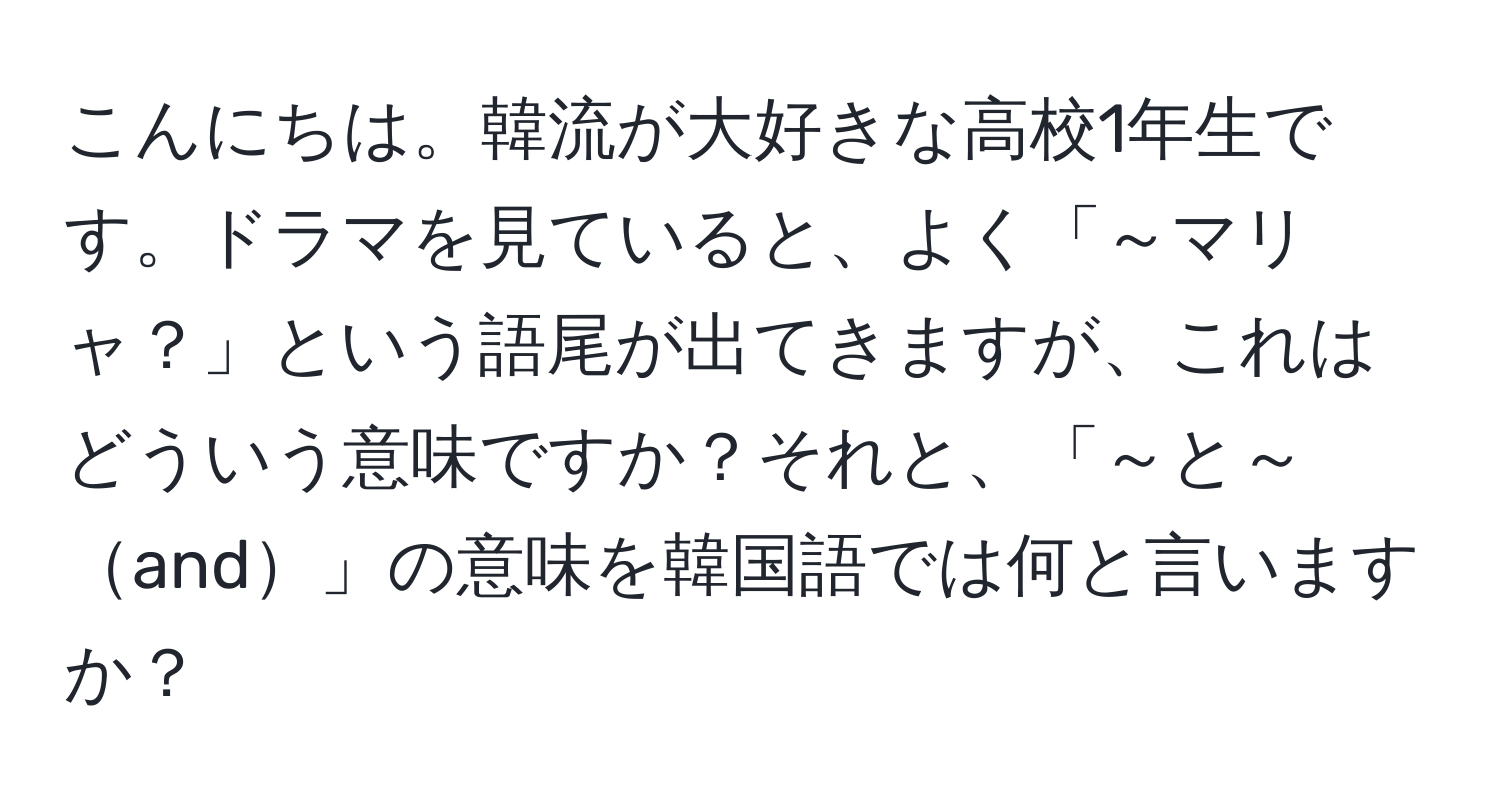 こんにちは。韓流が大好きな高校1年生です。ドラマを見ていると、よく「～マリャ？」という語尾が出てきますが、これはどういう意味ですか？それと、「～と～and」の意味を韓国語では何と言いますか？