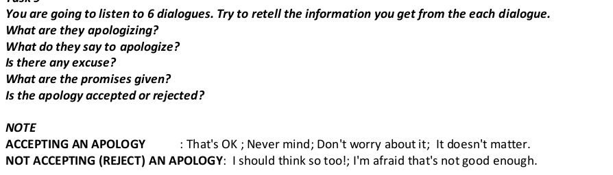You are going to listen to 6 dialogues. Try to retell the information you get from the each dialogue. 
What are they apologizing? 
What do they say to apologize? 
Is there any excuse? 
What are the promises given? 
Is the apology accepted or rejected? 
NOTE 
ACCEPTING AN APOLOGY : That's OK ; Never mind; Don't worry about it; It doesn't matter. 
NOT ACCEPTING (REJECT) AN APOLOGY: I should think so too!; I'm afraid that's not good enough.