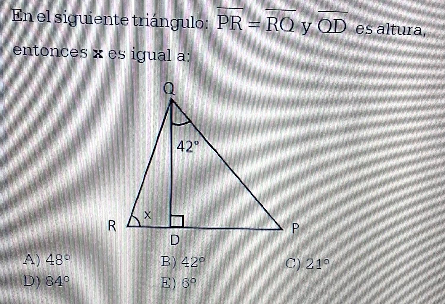 En el siguiente triángulo: overline PR=overline RQ y overline QD es altura,
entonces × es igual a:
A) 48° B) 42° 21°
C)
D) 84° E) 6°