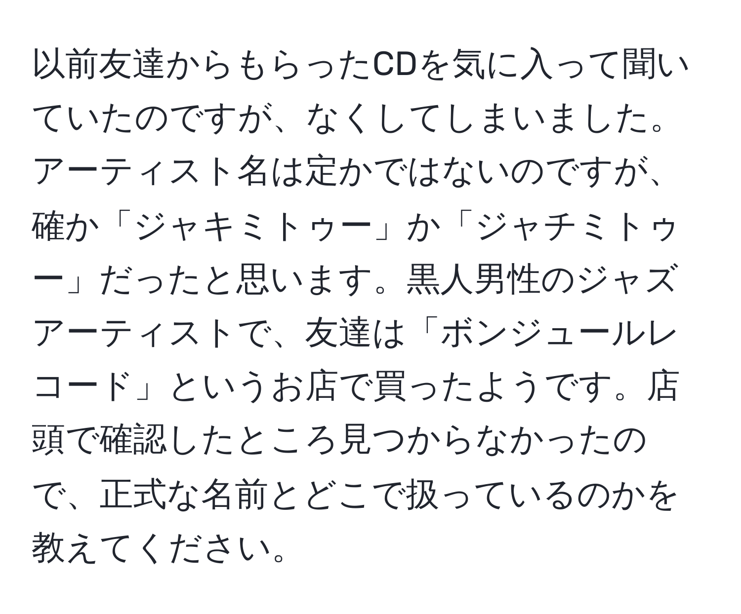 以前友達からもらったCDを気に入って聞いていたのですが、なくしてしまいました。アーティスト名は定かではないのですが、確か「ジャキミトゥー」か「ジャチミトゥー」だったと思います。黒人男性のジャズアーティストで、友達は「ボンジュールレコード」というお店で買ったようです。店頭で確認したところ見つからなかったので、正式な名前とどこで扱っているのかを教えてください。