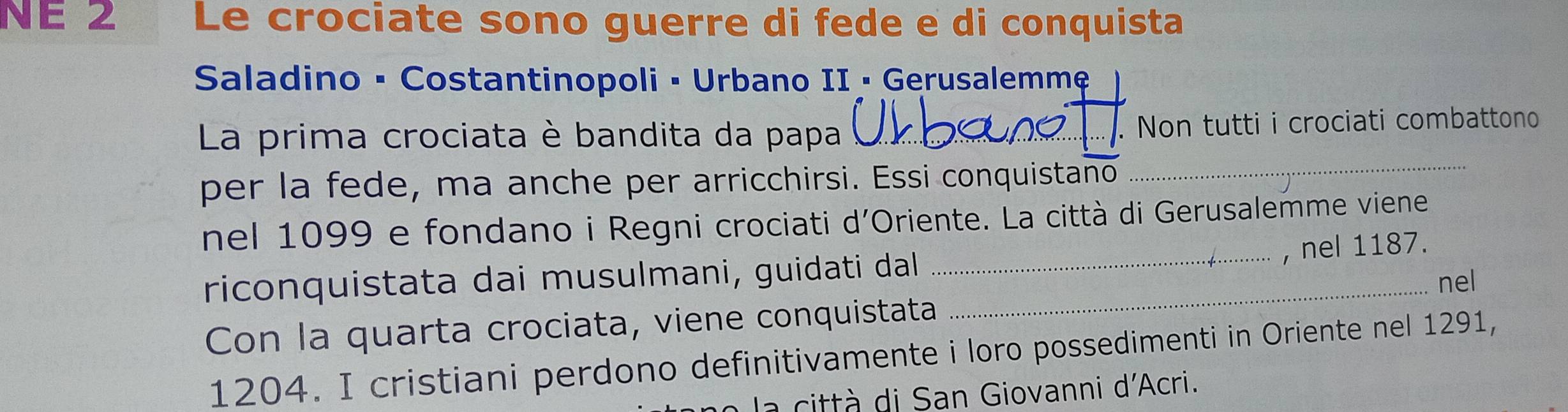 NE 2 Le crociate sono guerre di fede e di conquista 
Saladino • Costantinopoli • Urbano II • Gerusalemmẹ 
La prima crociata è bandita da papa _. Non tutti i crociati combattono 
per la fede, ma anche per arricchirsi. Essi conquistano_ 
nel 1099 e fondano i Regni crociati d'Oriente. La città di Gerusalemme viene 
_, nel 1187. 
riconquistata dai musulmani, guidati dal _nel 
Con la quarta crociata, viene conquistata
1204. I cristiani perdono definitivamente i loro possedimenti in Oriente nel 1291, 
à citt à di San Giovanni d'Acri.