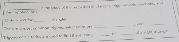 their applications is the study of the properties of triangles, trigonometric functions, and 
Only works for _triangles 
The three most common trigonometric ratios are _,_ , and_ 
Trigonometric ratios are used to find the missing _or _of a right triangle.